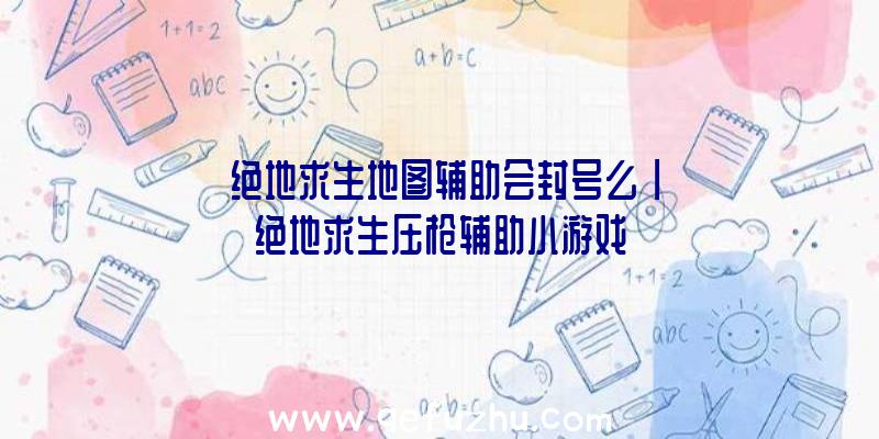 「绝地求生地图辅助会封号么」|绝地求生压枪辅助小游戏